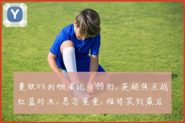 曼联vs利物浦比分预测,英超焦点战红蓝对决,悬念重重,谁将笑到最后