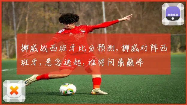 挪威战西班牙比分预测,挪威对阵西班牙,悬念迭起,谁将问鼎巅峰